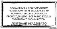 Насколько бы рациональным человеком ты не был, как бы ни понимал бессмысленность происходящего - все равно будешь говорить со своим котом. Лейтенант Неадекват©