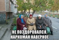  не поздоровался. наркоман наверное