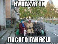 ну нахуя ти лисого ганяєш