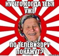 Ну что,когда тебя уже по телевизору покажут?