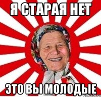 Я старая нет Это вы молодые