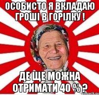 Особисто я вкладаю гроші в горілку ! Де ще можна отримати 40 % ?