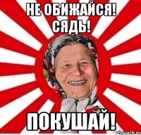 не обижайся! сядь! покушай!