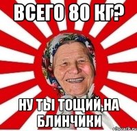 Всего 80 кг? Ну ты тощий,на блинчики