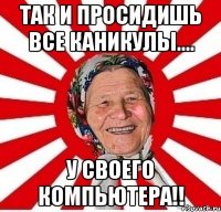 ТАК И ПРОСИДИШЬ ВСЕ КАНИКУЛЫ.... У СВОЕГО КОМПЬЮТЕРА!!