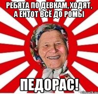 ребята по девкам, ходят, а ентот всё до ромы ПЕДОРАС!