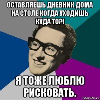 Оставляешь дневник дома на столе когда уходишь куда то?! я тоже люблю рисковать.