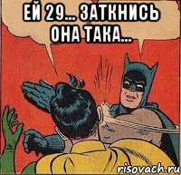 Ей 29... ЗАТКНИСЬ она така... 