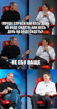 -лучше спроси как весь день на воде сидеть -Как весь день на воде сидеть? -Не ебу ваще 