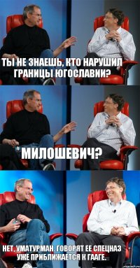 Ты не знаешь, кто нарушил границы Югославии? Милошевич? Нет, Уматурман. Говорят ее спецназ уже приближается к Гааге.