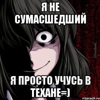 я не сумасшедший я просто учусь в Техане=)