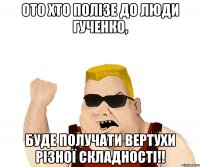 Ото хто полізе до Люди Гученко, буде получати вертухи різної складності!!