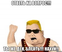 Ответь на вопрос!!! Ты же ДЕн, блеать!!! Нахуй!!