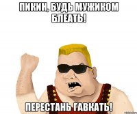 Пикин, будь мужиком блеать! Перестань гавкать!