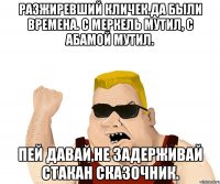 Разжиревший КЛИЧЕК.ДА БЫЛИ ВРЕМЕНА. С МЕРКЕЛЬ МУТИЛ, С АБАМОЙ МУТИЛ. ПЕЙ ДАВАЙ,НЕ ЗАДЕРЖИВАЙ СТАКАН СКАЗОЧНИК.