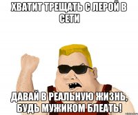 ХВАТИТ ТРЕЩАТЬ С ЛЕРОЙ В СЕТИ ДАВАЙ В РЕАЛЬНУЮ ЖИЗНЬ, БУДЬ МУЖИКОМ БЛЕАТЬ!