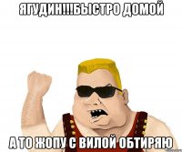 Ягудин!!!Быстро домой А то жопу с вилой обтиряю