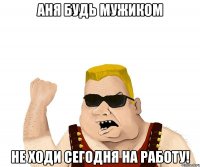 Аня будь мужиком не ходи сегодня на работу!