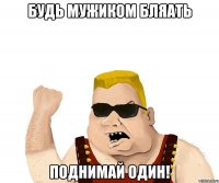 будь мужиком бляать поднимай один!