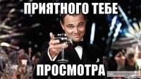 ПРИЯТНОГО ТЕБЕ ПРОСМОТРА