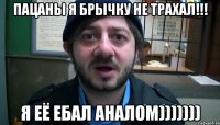 пацаны я брычку не трахал!!! я её ебал аналом)))))))