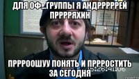 ДЛЯ ОФ...ГРУППЫ Я АНДРРРРРЕЙ ПРРРРЯХИН ПРРРООШУУ ПОНЯТЬ И ПРРРОСТИТЬ ЗА СЕГОДНЯ