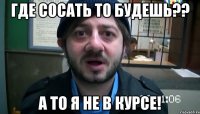 ГДЕ СОСАТЬ ТО БУДЕШЬ?? А ТО Я НЕ В КУРСЕ!