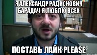 Я Александр Радионович Барадач Я ЛЮБЛЮ ВСЕХ Поставь лайк PLEASE