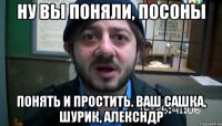 НУ ВЫ ПОНЯЛИ, ПОСОНЫ ПОНЯТЬ И ПРОСТИТЬ. ВАШ САШКА, ШУРИК, АЛЕКСНДР