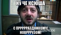 Ну че ксюша С пррррраздником!с новрррузом!