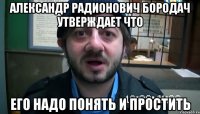 АЛЕКСАНДР РАДИОНОВИЧ БОРОДАЧ УТВЕРЖДАЕТ ЧТО ЕГО НАДО ПОНЯТЬ И ПРОСТИТЬ