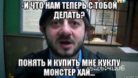 -И что нам теперь с тобой делать? Понять и купить мне куклу Монстер Хай...