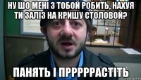 Ну шо мені з тобой робить, нахуя ти заліз на кришу столовой? Панять і прррррастіть