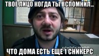 Твое лицо когда ты вспомнил... Что дома есть еще 1 сникерс