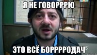 я не говорррю это всё Борррродач