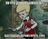 Ну что довыёбывался? щас будешь дерьмо жрать, сука