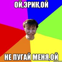 Ой,Эрик,ой не пугай меня,ой