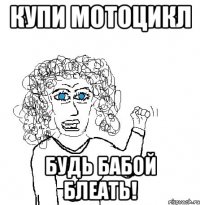 КУПИ МОТОЦИКЛ БУДЬ БАБОЙ БЛЕАТЬ!