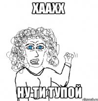 хаахх ну ти тупой