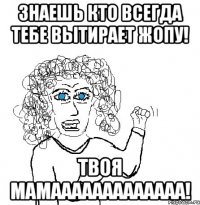 Знаешь кто всегда тебе вытирает жопу! Твоя мамааааааааааааа!