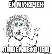 ей мужечек ЛЯШЕЙ НЕ ХОЧЕШ