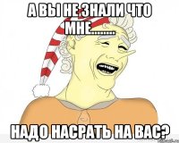 а вы не знали что мне........ надо насрать на вас?