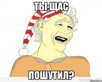 Ты щас пошутил?