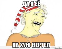 да я её на хую вертел