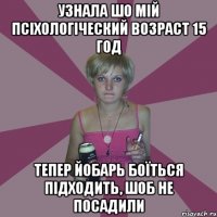 узнала шо мій псіхологіческий возраст 15 год тепер йобарь боїться підходить, шоб не посадили