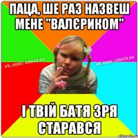 паца, ше раз назвеш мене "ВАЛЄРИКОМ" і твій батя зря старався