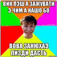 Вик пэш а зажувати э чим а нашо бо Вова занюхаэ пизди дасть