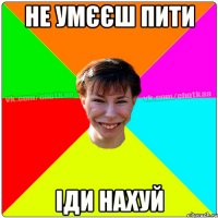 Не умєєш пити іди нахуй