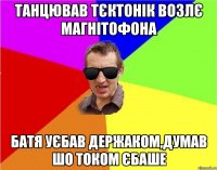 танцював тєктонік возлє магнітофона батя уєбав держаком,думав шо током єбаше