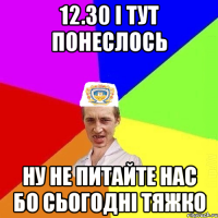 12.30 І ТУТ ПОНЕСЛОСЬ НУ НЕ ПИТАЙТЕ НАС БО СЬОГОДНІ ТЯЖКО